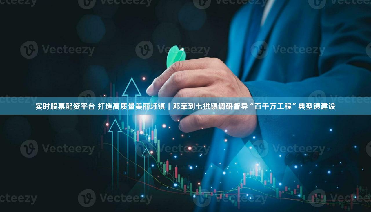 实时股票配资平台 打造高质量美丽圩镇｜邓菲到七拱镇调研督导“百千万工程”典型镇建设