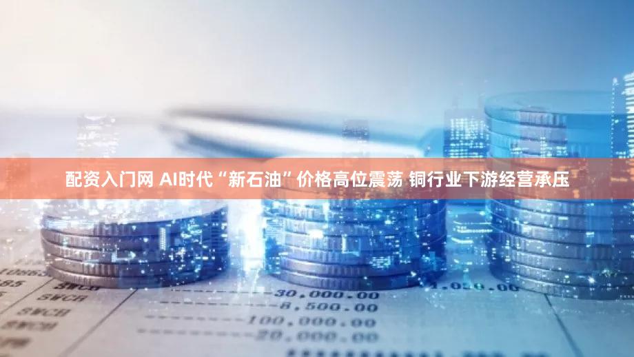 配资入门网 AI时代“新石油”价格高位震荡 铜行业下游经营承压