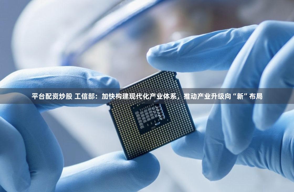平台配资炒股 工信部：加快构建现代化产业体系，推动产业升级向“新”布局