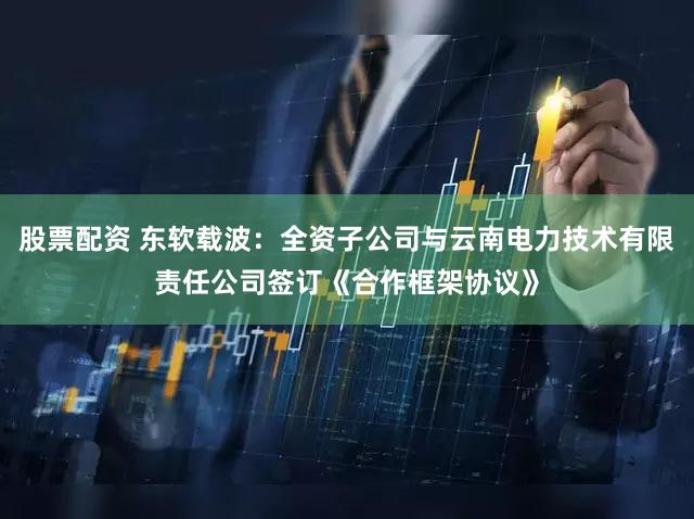 股票配资 东软载波：全资子公司与云南电力技术有限责任公司签订《合作框架协议》