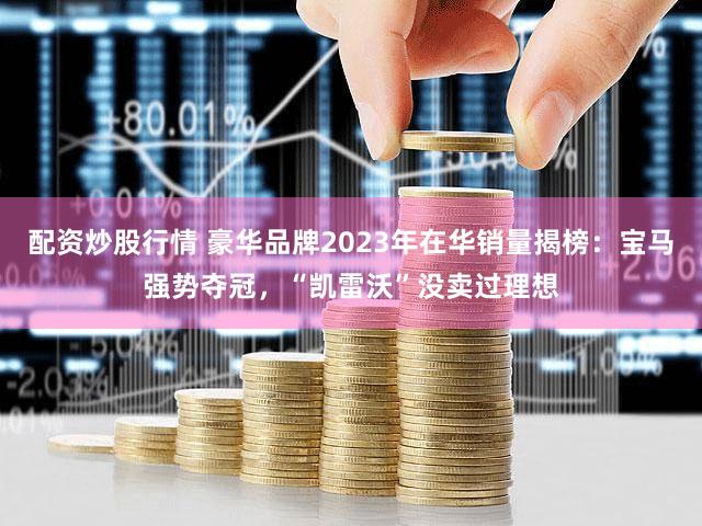 配资炒股行情 豪华品牌2023年在华销量揭榜：宝马强势夺冠，“凯雷沃”没卖过理想