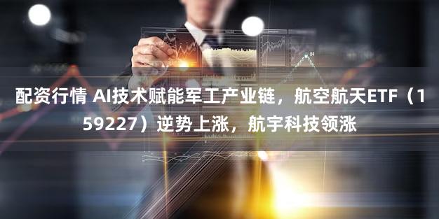 配资行情 AI技术赋能军工产业链，航空航天ETF（159227）逆势上涨，航宇科技领涨