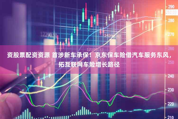 资股票配资资源 首涉新车承保！京东保车险借汽车服务东风，拓互联网车险增长路径