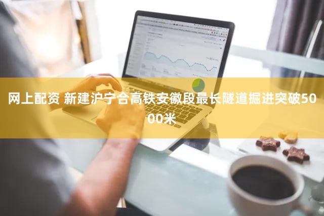 网上配资 新建沪宁合高铁安徽段最长隧道掘进突破5000米