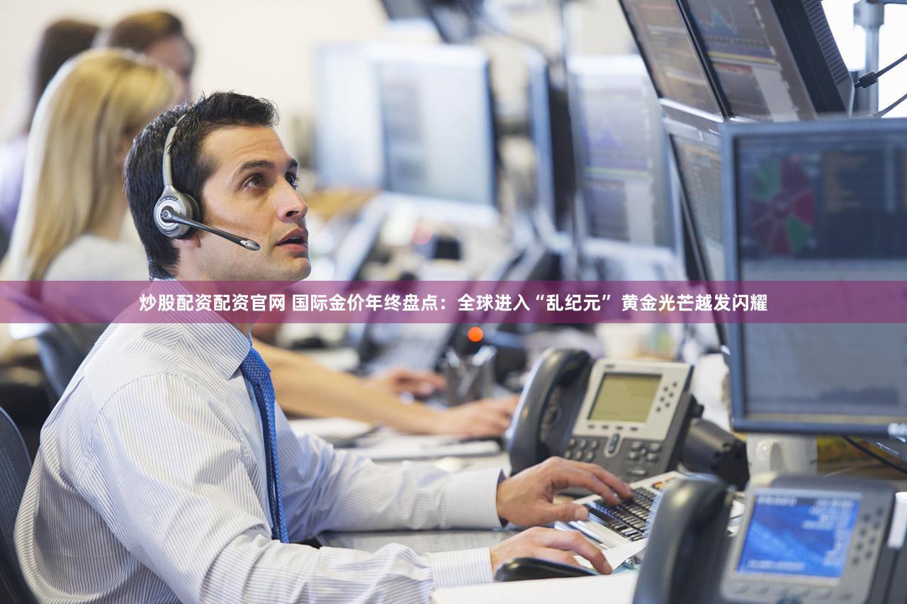 炒股配资配资官网 国际金价年终盘点：全球进入“乱纪元” 黄金光芒越发闪耀