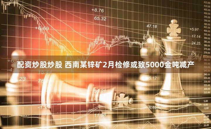 配资炒股炒股 西南某锌矿2月检修或致5000金吨减产