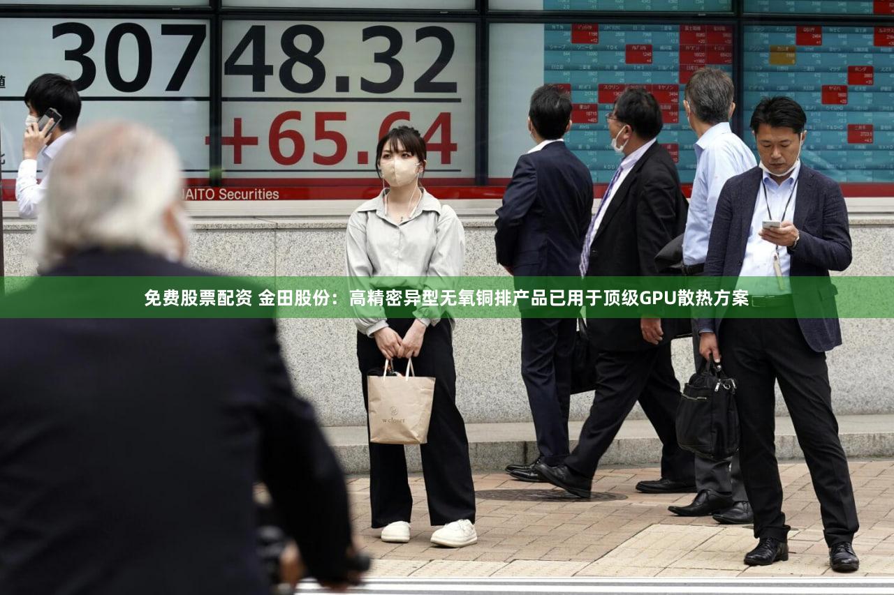 免费股票配资 金田股份：高精密异型无氧铜排产品已用于顶级GPU散热方案
