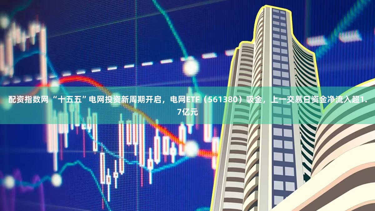配资指数网 “十五五”电网投资新周期开启，电网ETF（561380）吸金，上一交易日资金净流入超1.7亿元
