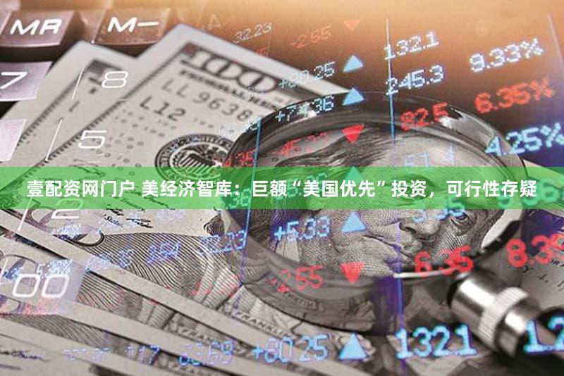 壹配资网门户 美经济智库:巨额“美国优先”投资,可行性存疑
