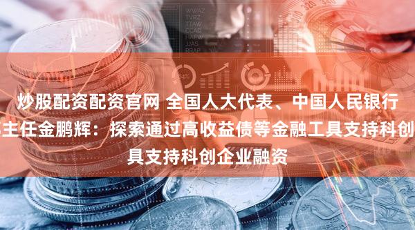炒股配资配资官网 全国人大代表、中国人民银行上海总部主任金鹏辉:探索通过高收益债等金融工具支持科创企业融资