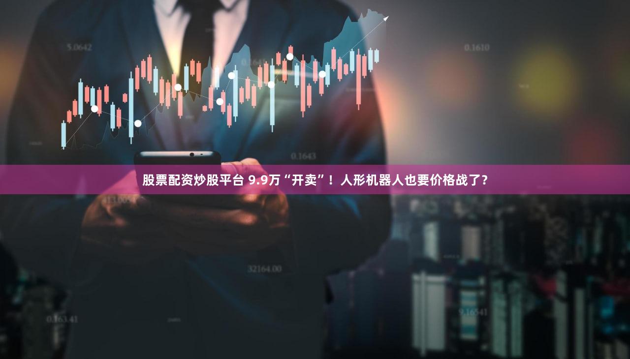 股票配资炒股平台 9.9万“开卖”！人形机器人也要价格战了？