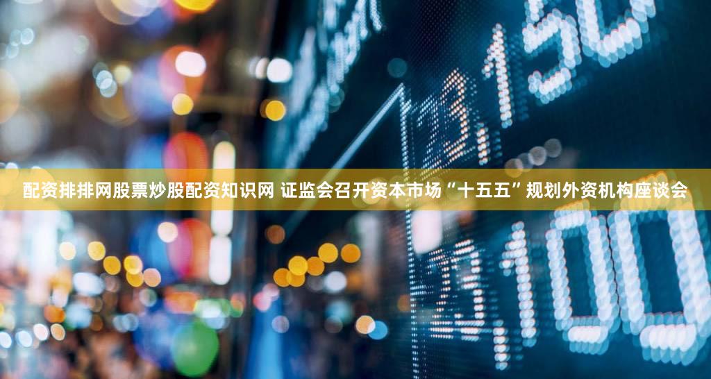 配资排排网股票炒股配资知识网 证监会召开资本市场“十五五”规划外资机构座谈会