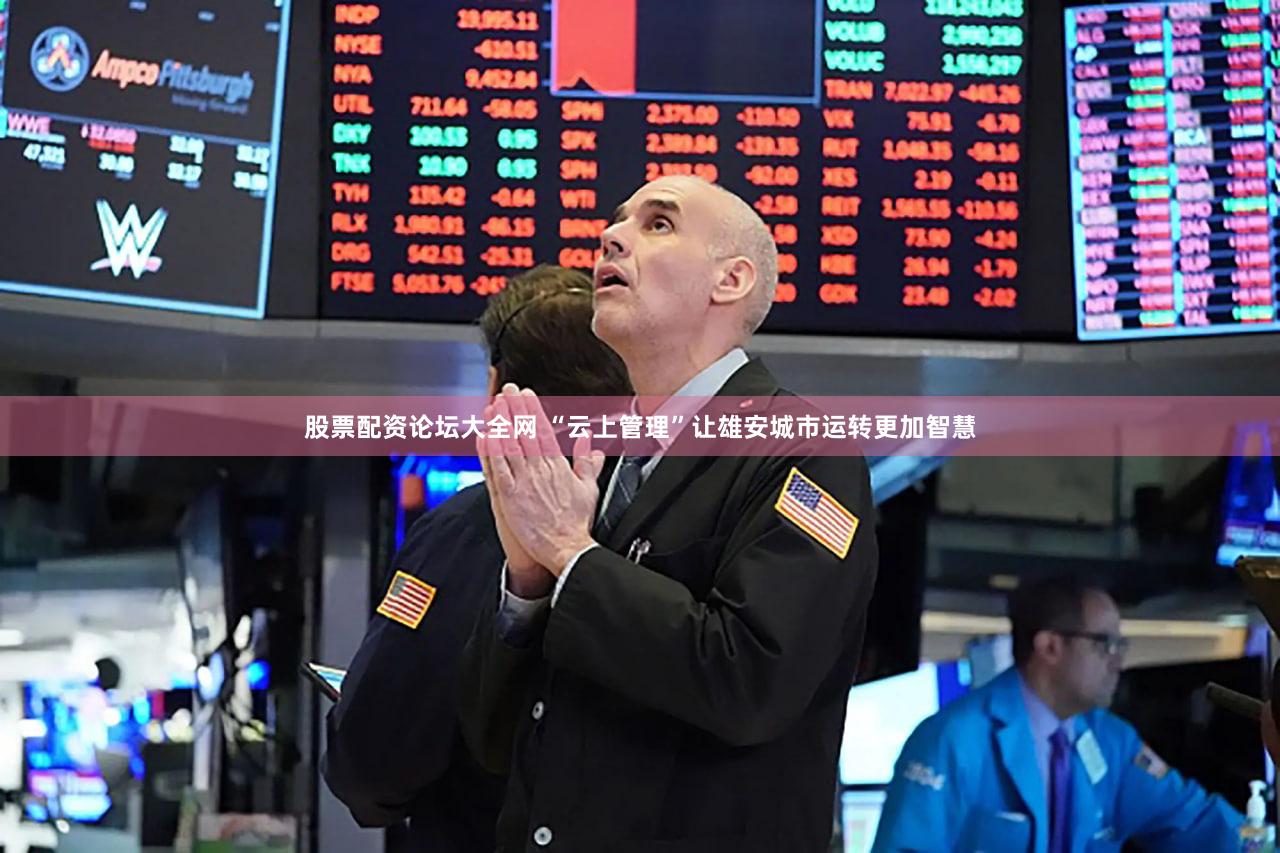 股票配资论坛大全网 “云上管理”让雄安城市运转更加智慧