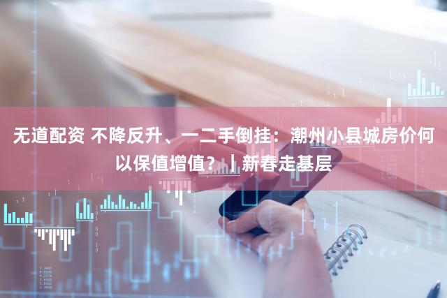 无道配资 不降反升、一二手倒挂：潮州小县城房价何以保值增值？｜新春走基层