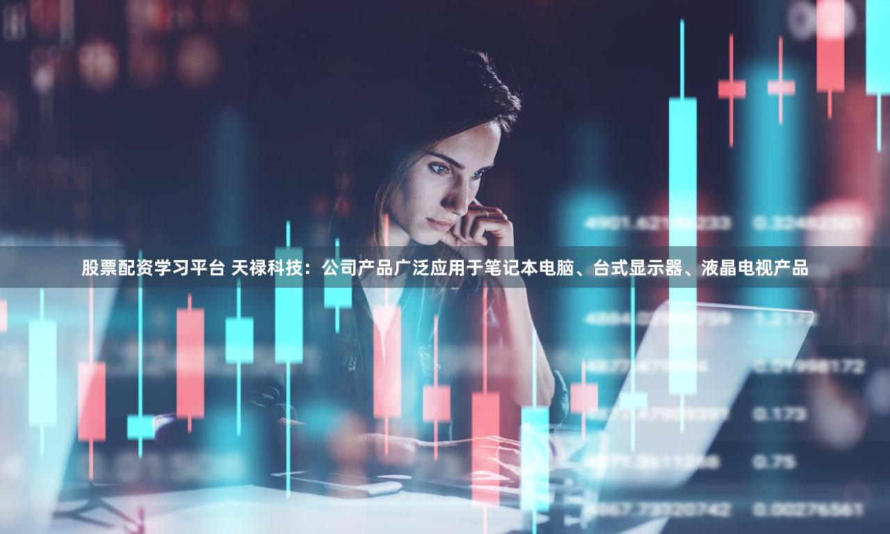 股票配资学习平台 天禄科技：公司产品广泛应用于笔记本电脑、台式显示器、液晶电视产品