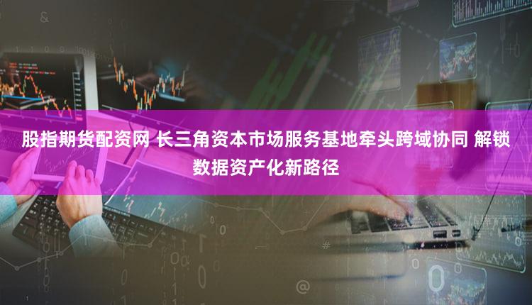 股指期货配资网 长三角资本市场服务基地牵头跨域协同 解锁数据资产化新路径