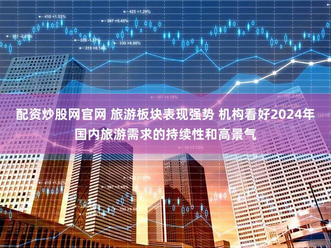 配资炒股网官网 旅游板块表现强势 机构看好2024年国内旅游需求的持续性和高景气