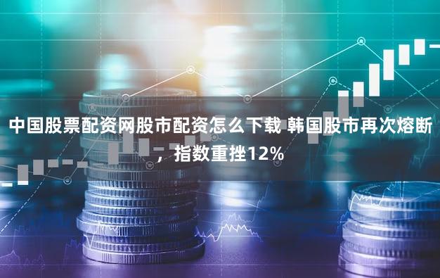 中国股票配资网股市配资怎么下载 韩国股市再次熔断，指数重挫12%