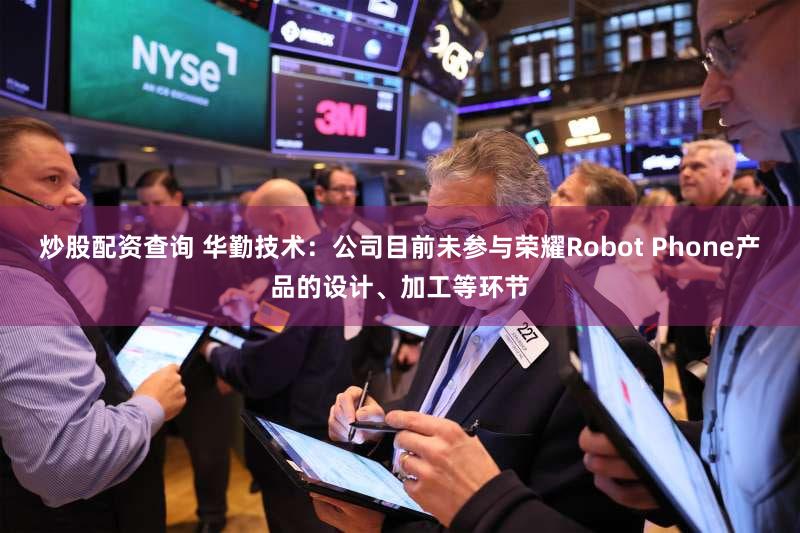 炒股配资查询 华勤技术：公司目前未参与荣耀Robot Phone产品的设计、加工等环节