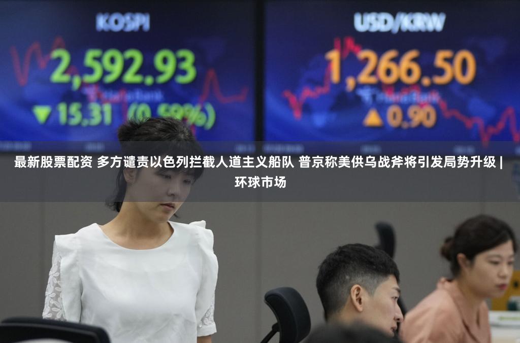 最新股票配资 多方谴责以色列拦截人道主义船队 普京称美供乌战斧将引发局势升级 | 环球市场