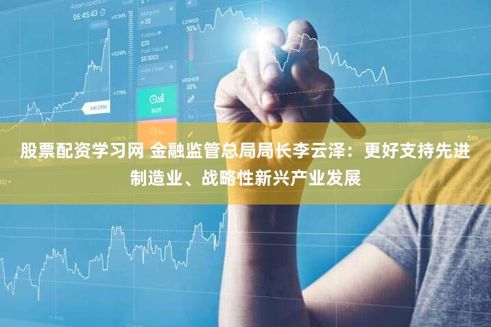 股票配资学习网 金融监管总局局长李云泽：更好支持先进制造业、战略性新兴产业发展
