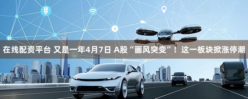 在线配资平台 又是一年4月7日 A股“画风突变”！这一板块掀涨停潮