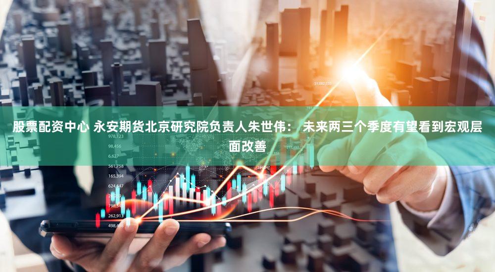 股票配资中心 永安期货北京研究院负责人朱世伟： 未来两三个季度有望看到宏观层面改善