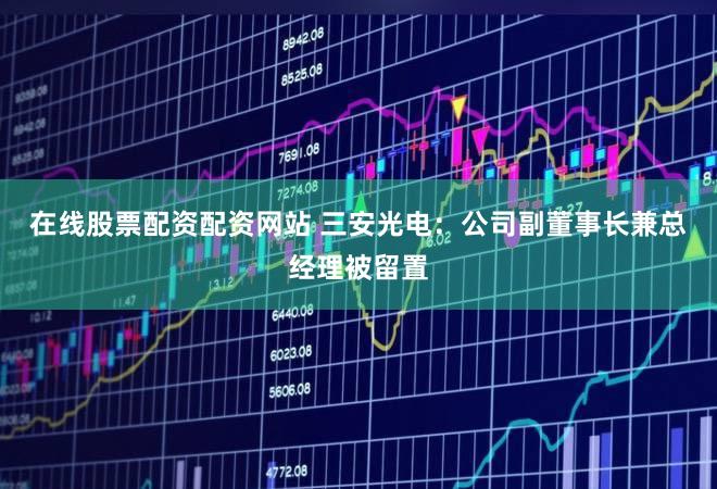 在线股票配资配资网站 三安光电：公司副董事长兼总经理被留置