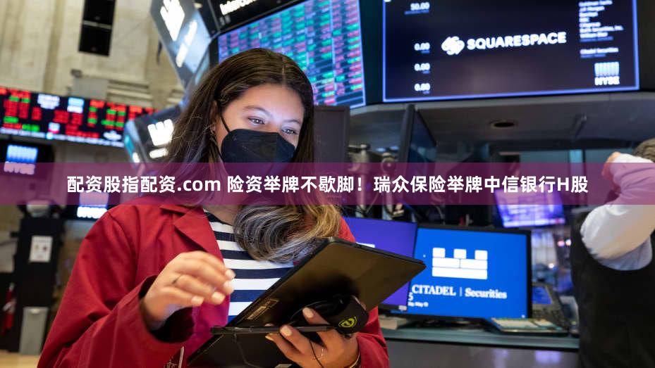 配资股指配资.com 险资举牌不歇脚！瑞众保险举牌中信银行H股