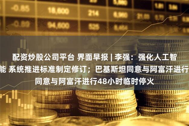 配资炒股公司平台 界面早报 | 李强：强化人工智能等数字技术赋能 系统推进标准制定修订；巴基斯坦同意与阿富汗进行48小时临时停火
