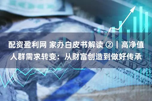 配资盈利网 家办白皮书解读 ②｜高净值人群需求转变：从财富创造到做好传承