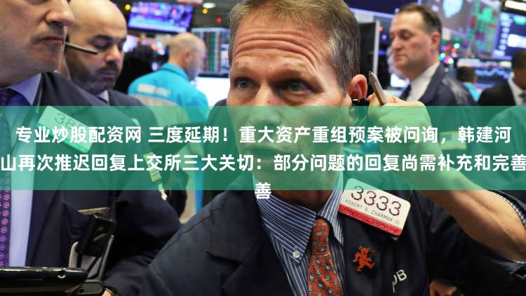 专业炒股配资网 三度延期！重大资产重组预案被问询，韩建河山再次推迟回复上交所三大关切：部分问题的回复尚需补充和完善