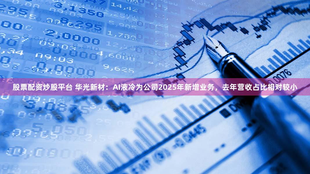 股票配资炒股平台 华光新材：AI液冷为公司2025年新增业务，去年营收占比相对较小