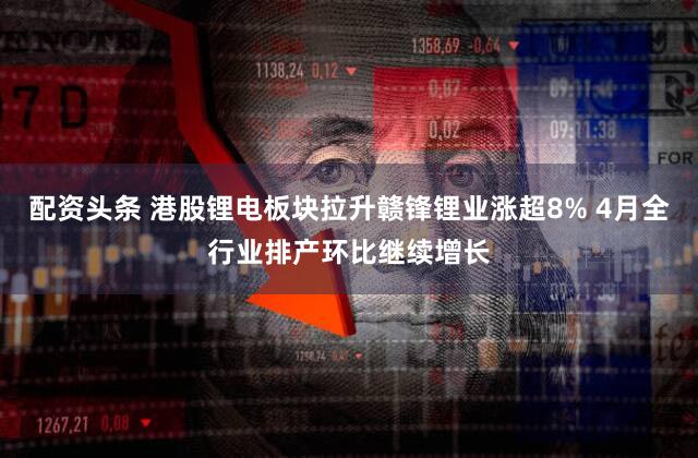 配资头条 港股锂电板块拉升赣锋锂业涨超8% 4月全行业排产环比继续增长